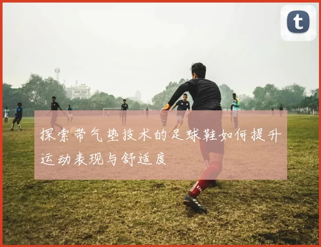 探索带气垫技术的足球鞋如何提升运动表现与舒适度