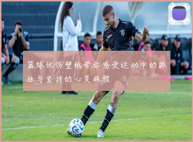 篮球忧伤壁纸带你感受运动中的孤独与坚持的心灵旅程