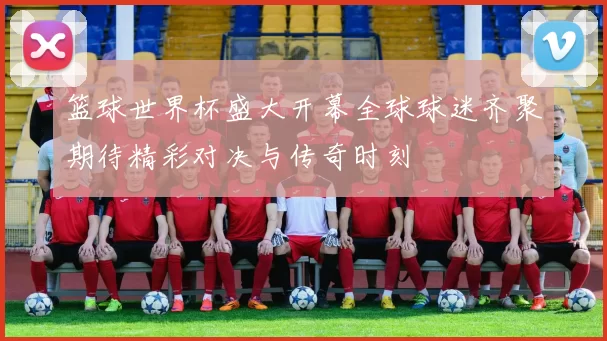 篮球世界杯盛大开幕全球球迷齐聚期待精彩对决与传奇时刻