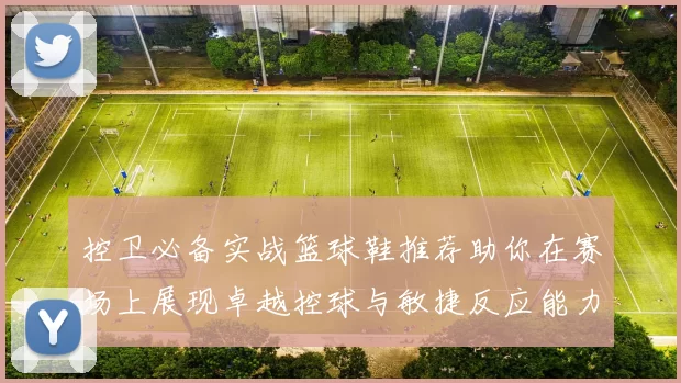 控卫必备实战篮球鞋推荐助你在赛场上展现卓越控球与敏捷反应能力